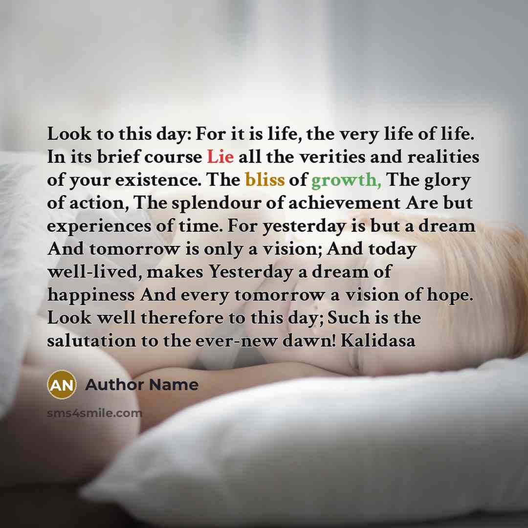 “Look to this day: For it is life, the very life of life. In its brief course Lie all the verities and realities of your existence. The bliss of growth, The glory of action, The splendour of achievement Are but experiences of time. For yesterday is but a dream And tomorrow is only a vision; And…” quote by Author Name