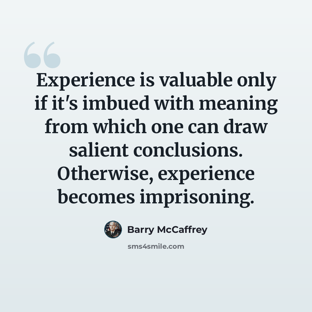 “Experience is valuable only if it's imbued with meaning from which one can draw salient conclusions. Otherwise, experience becomes imprisoning.” quote by Barry McCaffrey
