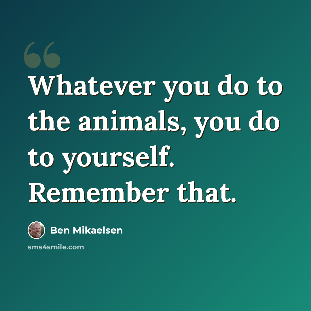 “Whatever you do to the animals, you do to yourself. Remember that.” quote by Ben Mikaelsen