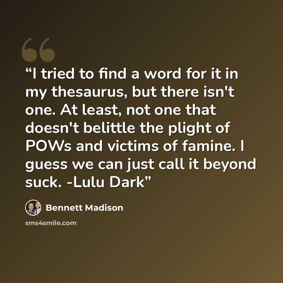 “I tried to find a word for it in my thesaurus, but there isn't one. At least, not one that doesn't belittle the plight of POWs and victims of famine. I guess we can just call it beyond suck. -Lulu Dark” quote by Bennett Madison