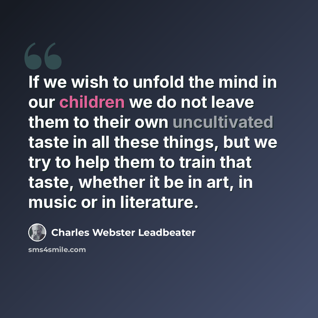 “If we wish to unfold the mind in our children we do not leave them to their own uncultivated taste in all these things, but we try to help them to train that taste, whether it be in art, in music or in literature.” quote by Charles Webster Leadbeater