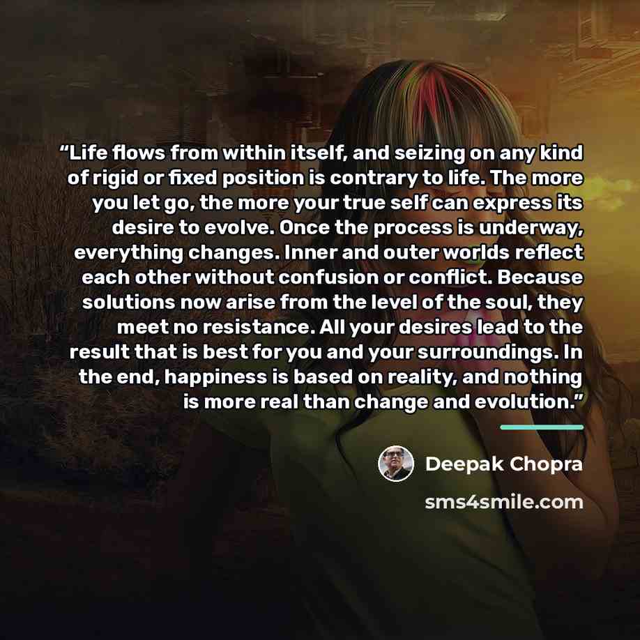 “Life flows from within itself, and seizing on any kind of rigid or fixed position is contrary to life. The more you let go, the more your true self can express its desire to evolve. Once the process is underway, everything changes. Inner and outer worlds reflect each other without confusion or…” quote by Deepak Chopra