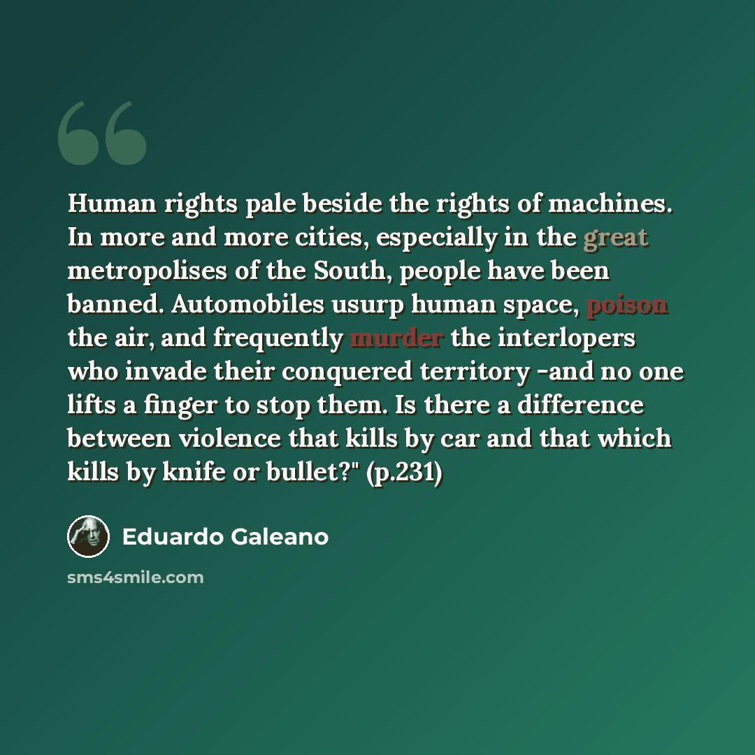 “Human rights pale beside the rights of machines. In more and more cities, especially in the great metropolises of the South, people have been banned. Automobiles usurp human space, poison the air, and frequently murder the interlopers who invade their conquered territory -and no one lifts a finger…” quote by Eduardo Galeano