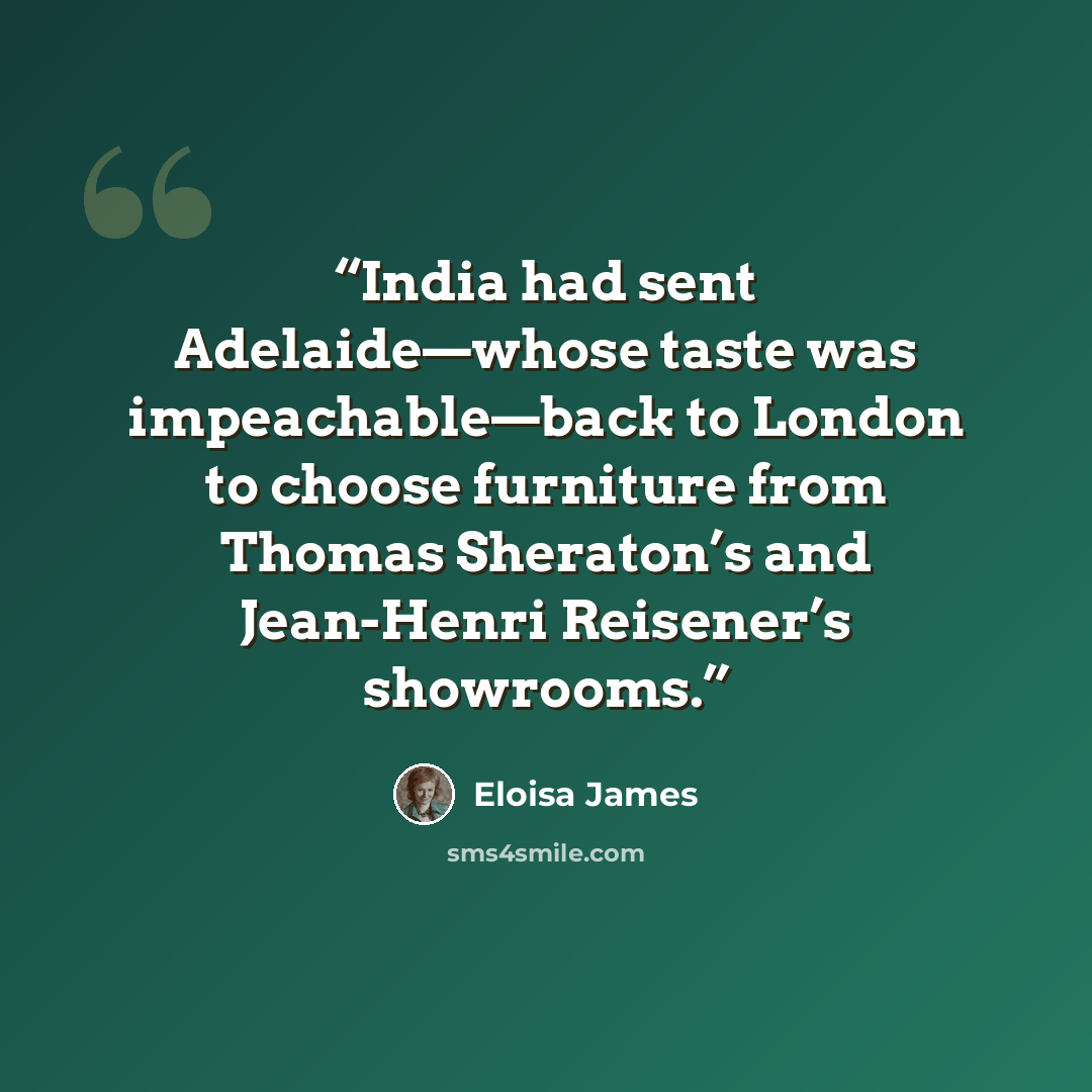 “India had sent Adelaide—whose taste was impeachable—back to London to choose furniture from Thomas Sheraton’s and Jean-Henri Reisener’s showrooms.” quote by Eloisa James