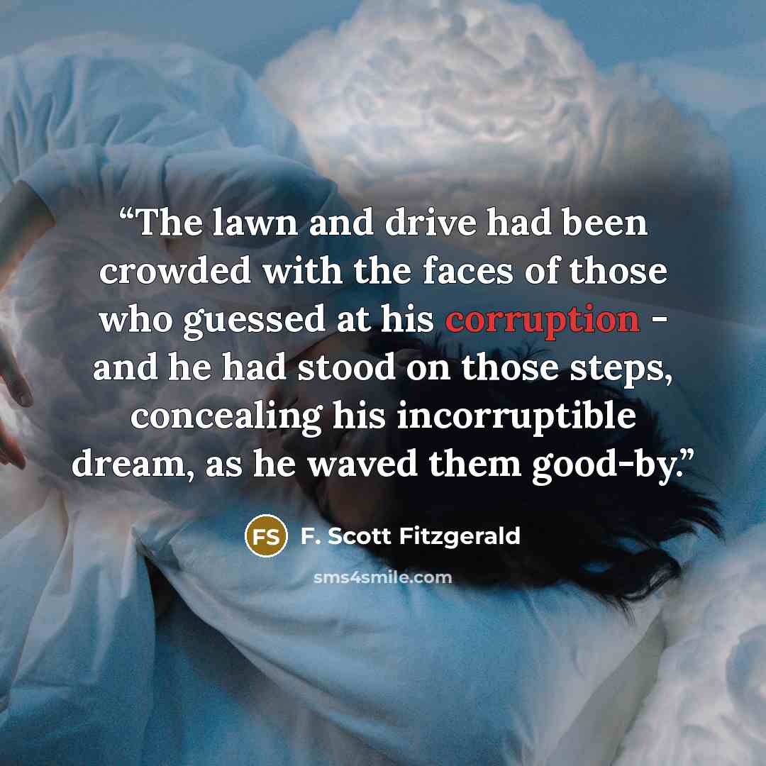 “The lawn and drive had been crowded with the faces of those who guessed at his corruption - and he had stood on those steps, concealing his incorruptible dream, as he waved them good-by.” quote by F. Scott Fitzgerald