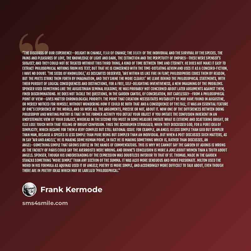 “The discords of our experience--delight in change, fear of change; the death of the individual and the survival of the species, the pains and pleasures of love, the knowledge of light and dark, the extinction and the perpetuity of empires--these were Spenser's subject; and they could not be…” quote by Frank Kermode