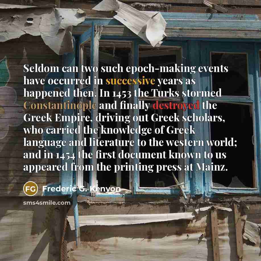 “Seldom can two such epoch-making events have occurred in successive years as happened then. In 1453 the Turks stormed Constantinople and finally destroyed the Greek Empire, driving out Greek scholars, who carried the knowledge of Greek language and literature to the western world; and in 1454 the…” quote by Frederic G. Kenyon