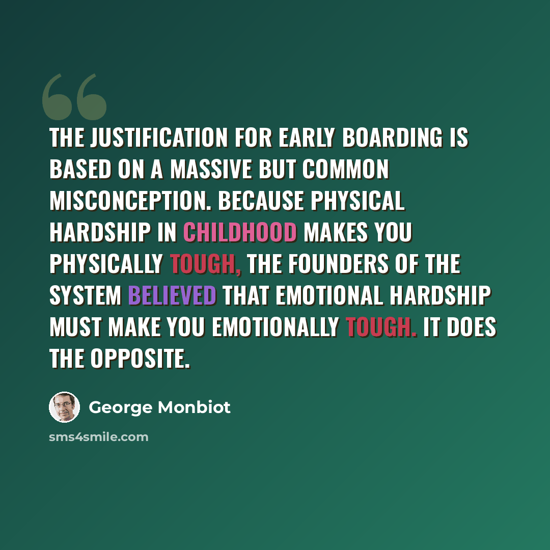 “The justification for early boarding is based on a massive but common misconception. Because physical hardship in childhood makes you physically tough, the founders of the system believed that emotional hardship must make you emotionally tough. It does the opposite.” quote by George Monbiot