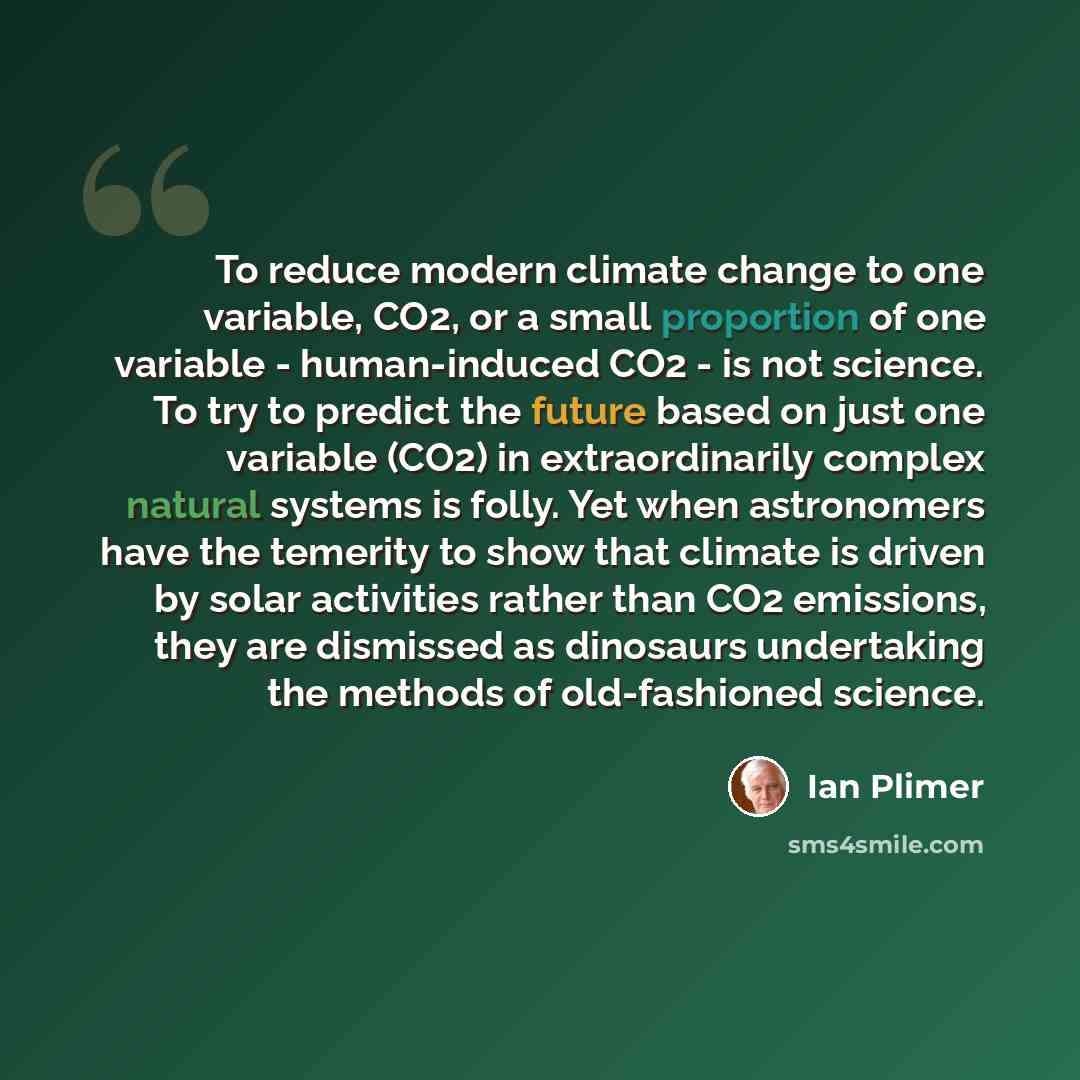 “To reduce modern climate change to one variable, CO2, or a small proportion of one variable - human-induced CO2 - is not science. To try to predict the future based on just one variable (CO2) in extraordinarily complex natural systems is folly. Yet when astronomers have the temerity to show that…” quote by Ian Plimer