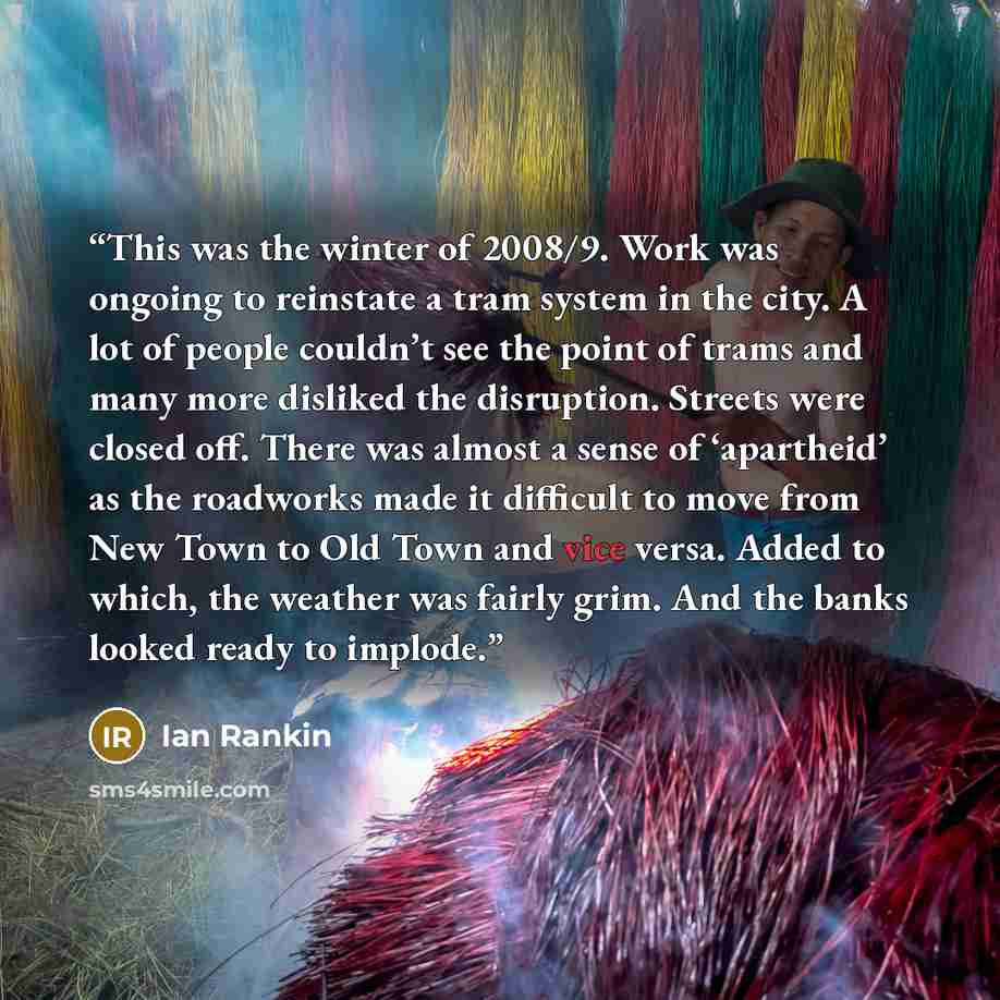 “This was the winter of 2008/9. Work was ongoing to reinstate a tram system in the city. A lot of people couldn’t see the point of trams and many more disliked the disruption. Streets were closed off. There was almost a sense of ‘apartheid’ as the roadworks made it difficult to move from New Town…” quote by Ian Rankin