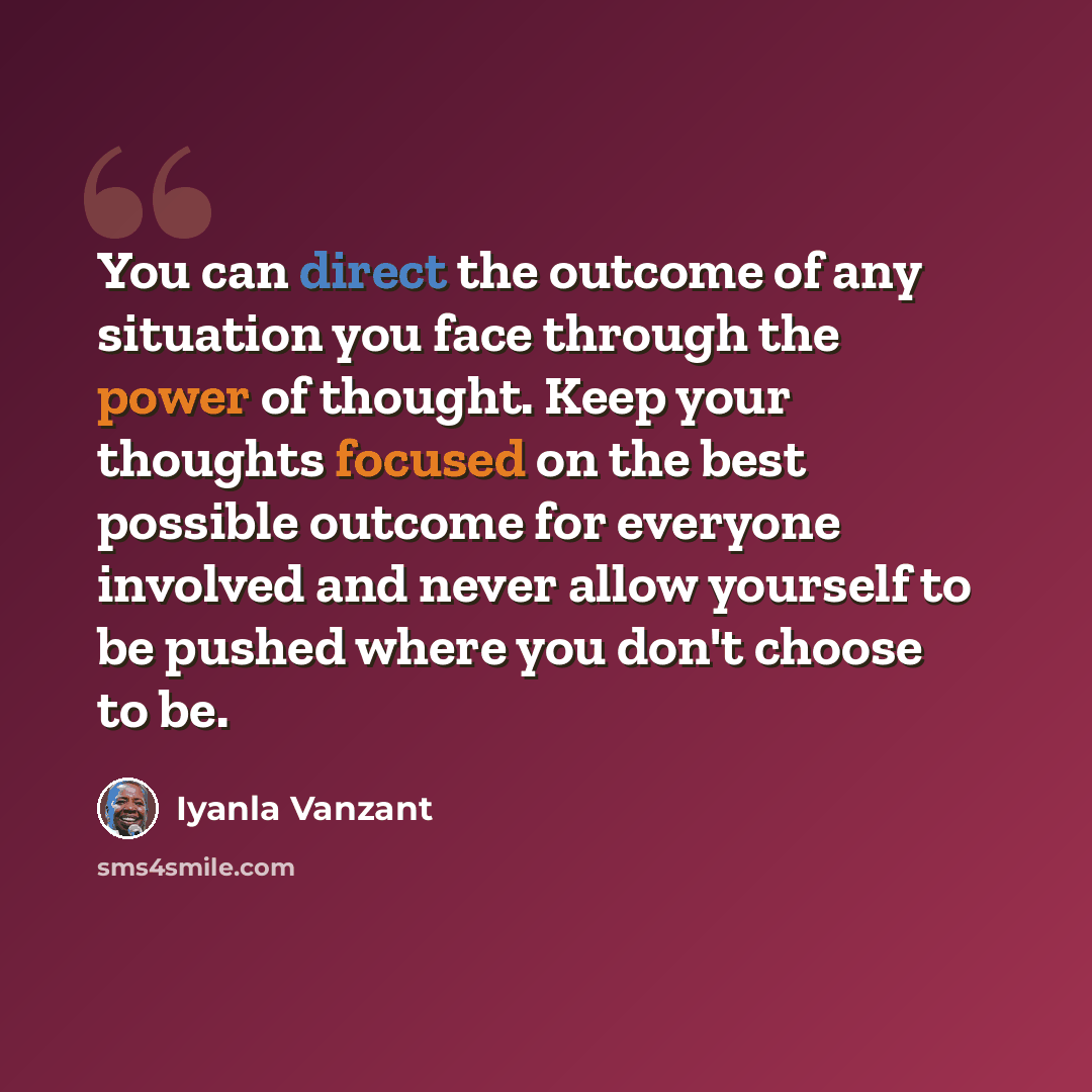 “You can direct the outcome of any situation you face through the power of thought. Keep your thoughts focused on the best possible outcome for everyone involved and never allow yourself to be pushed where you don't choose to be.” quote by Iyanla Vanzant