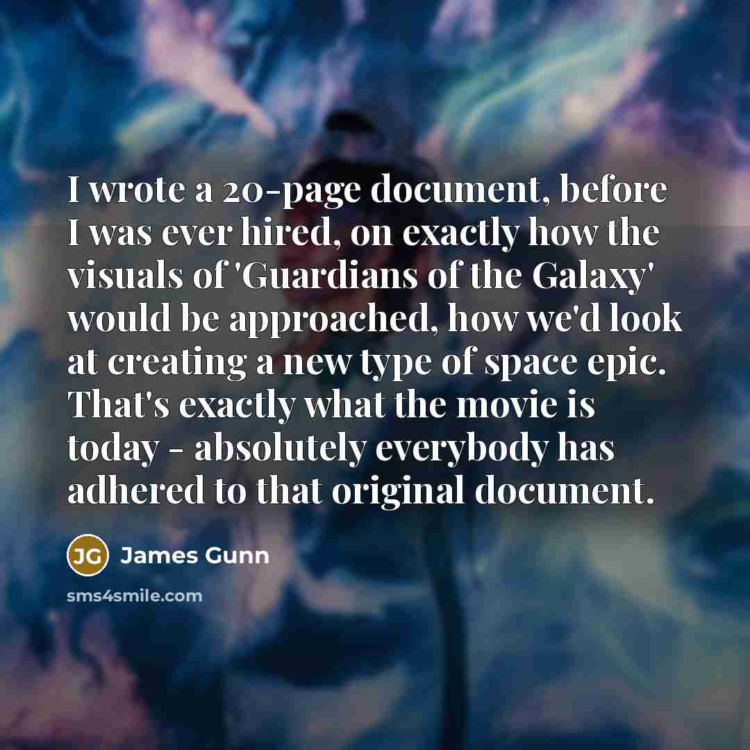 “I wrote a 20-page document, before I was ever hired, on exactly how the visuals of 'Guardians of the Galaxy' would be approached, how we'd look at creating a new type of space epic. That's exactly what the movie is today - absolutely everybody has adhered to that original document.” quote by James Gunn