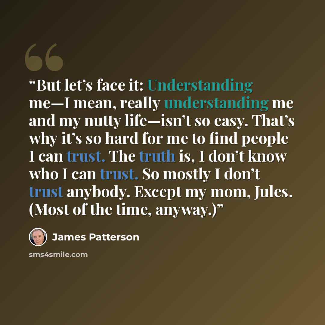 “But let’s face it: Understanding me—I mean, really understanding me and my nutty life—isn’t so easy. That’s why it’s so hard for me to find people I can trust. The truth is, I don’t know who I can trust. So mostly I don’t trust anybody. Except my mom, Jules. (Most of the time, anyway.)” quote by James Patterson