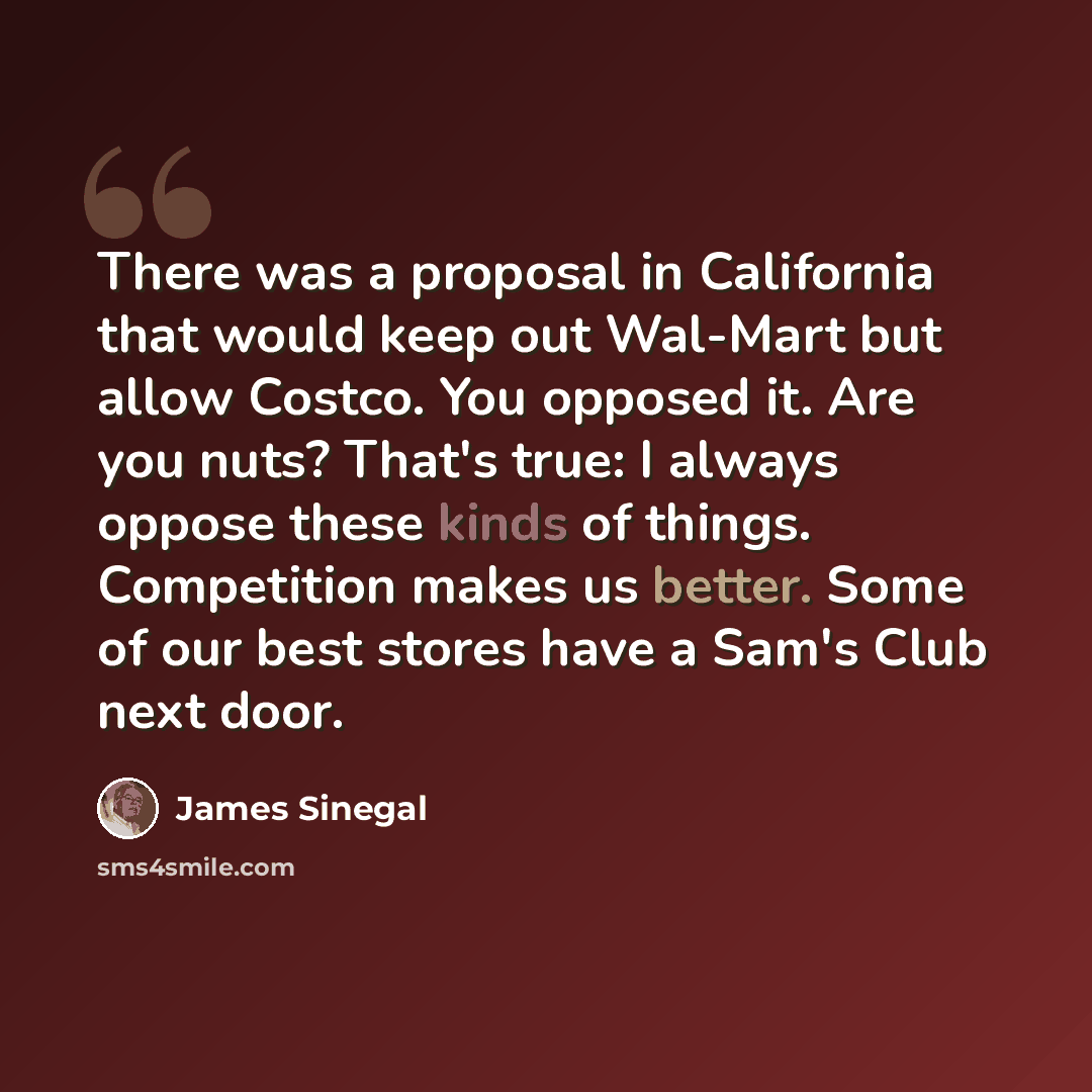 “There was a proposal in California that would keep out Wal-Mart but allow Costco. You opposed it. Are you nuts? That's true: I always oppose these kinds of things. Competition makes us better. Some of our best stores have a Sam's Club next door.” quote by James Sinegal