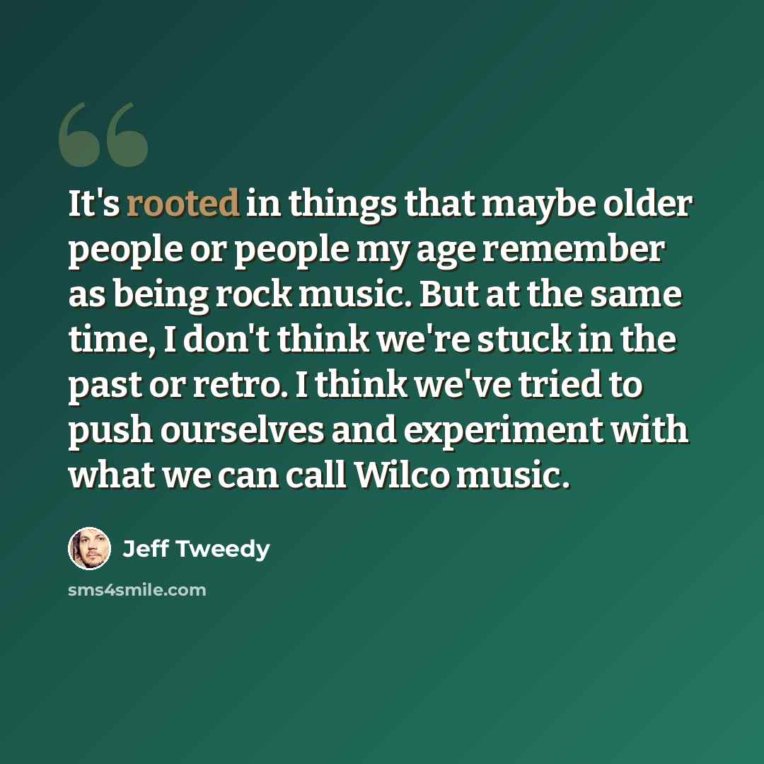 “It's rooted in things that maybe older people or people my age remember as being rock music. But at the same time, I don't think we're stuck in the past or retro. I think we've tried to push ourselves and experiment with what we can call Wilco music.” quote by Jeff Tweedy