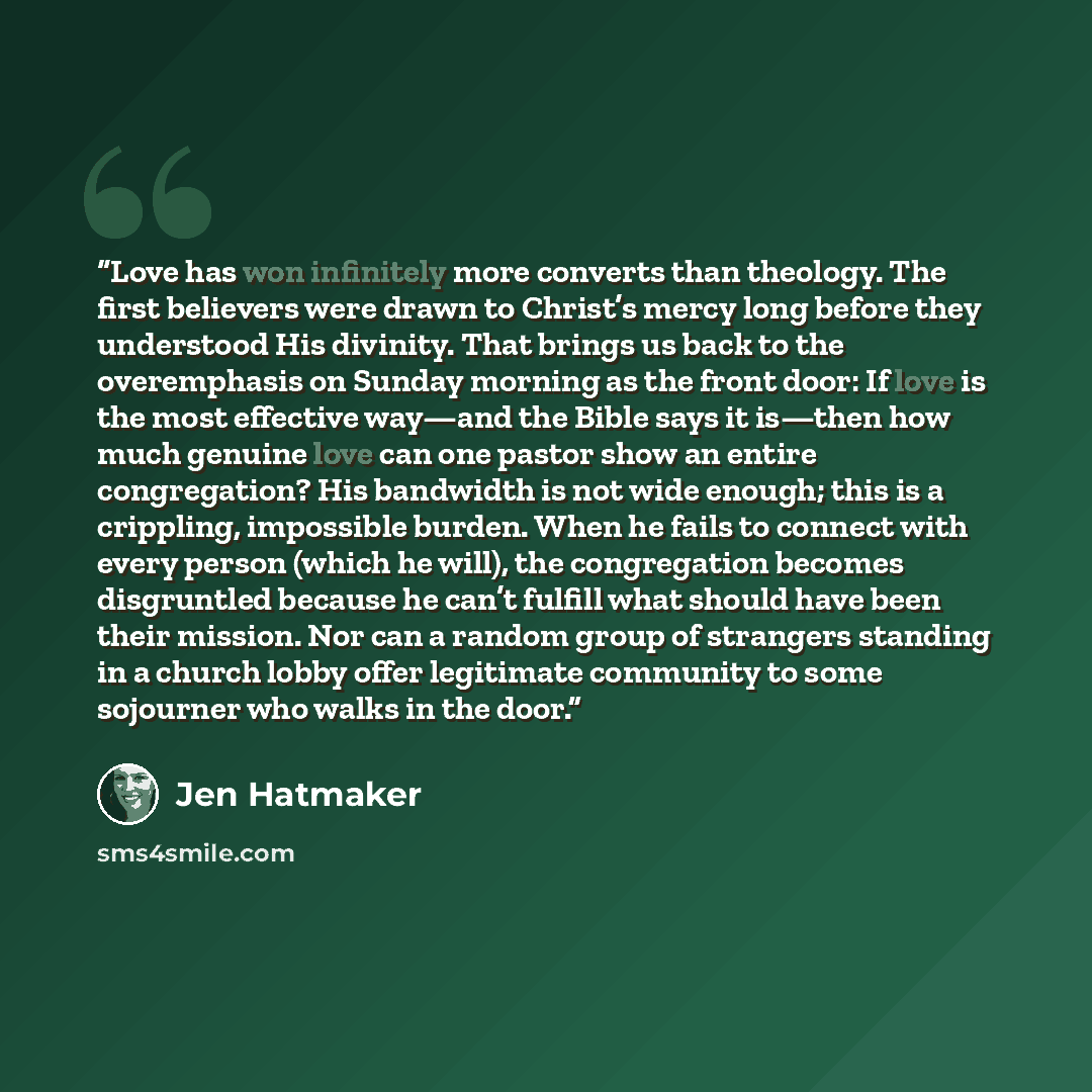 “Love has won infinitely more converts than theology. The first believers were drawn to Christ’s mercy long before they understood His divinity. That brings us back to the overemphasis on Sunday morning as the front door: If love is the most effective way—and the Bible says it is—then how much…” quote by Jen Hatmaker