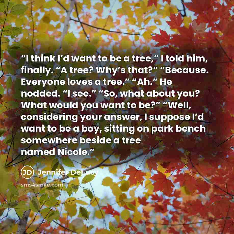 “I think I’d want to be a tree,” I told him, finally. “A tree? Why’s that?” “Because. Everyone loves a tree.” “Ah.” He nodded. “I see.” “So, what about you? What would you want to be?” “Well, considering your answer, I suppose I’d want to be a boy, sitting on park bench somewhere beside a tree…” quote by Jennifer DeLucy