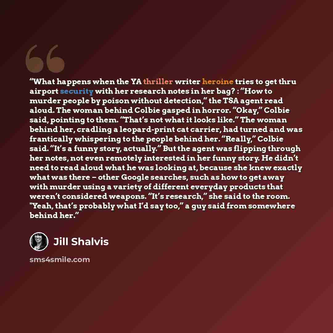 “What happens when the YA thriller writer heroine tries to get thru airport security with her research notes in her bag? : “How to murder people by poison without detection,” the TSA agent read aloud. The woman behind Colbie gasped in horror. “Okay,” Colbie said, pointing to them. “That’s not what…” quote by Jill Shalvis