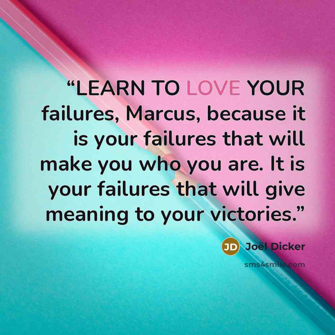 “LEARN TO LOVE YOUR failures, Marcus, because it is your failures that will make you who you are. It is your failures that will give meaning to your victories.” quote by Joël Dicker