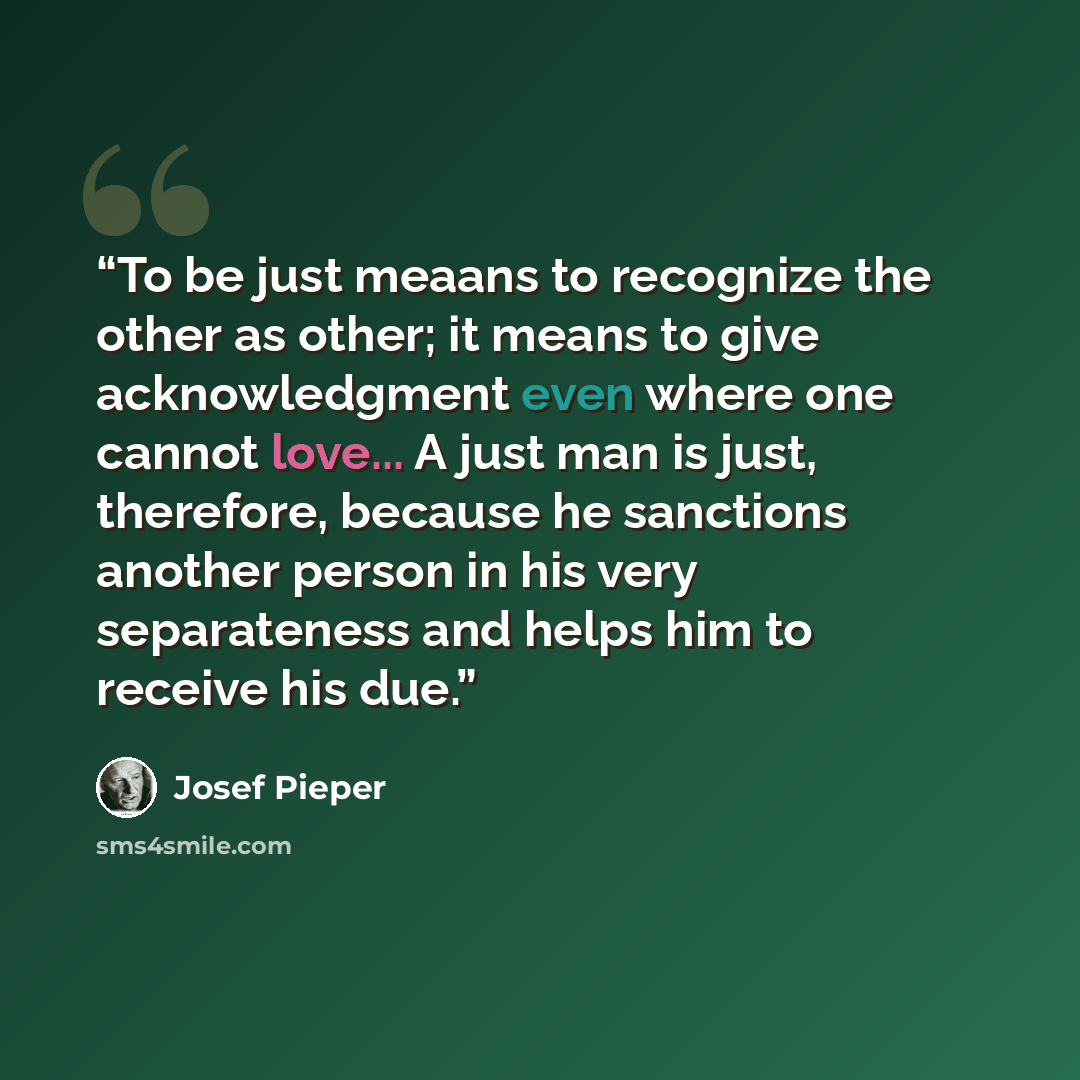“To be just meaans to recognize the other as other; it means to give acknowledgment even where one cannot love... A just man is just, therefore, because he sanctions another person in his very separateness and helps him to receive his due.” quote by Josef Pieper