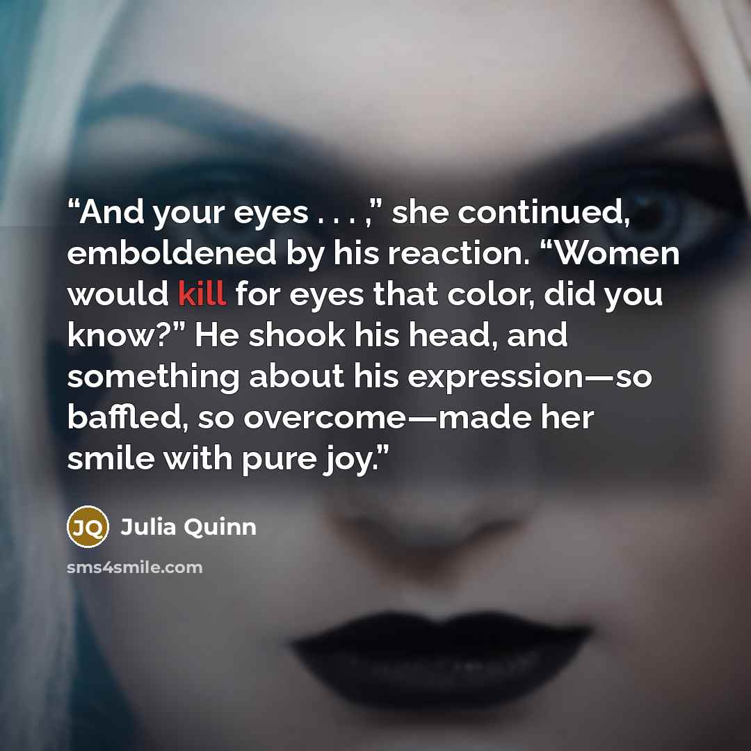 “And your eyes . . . ,” she continued, emboldened by his reaction. “Women would kill for eyes that color, did you know?” He shook his head, and something about his expression—­so baffled, so overcome—­made her smile with pure joy.” quote by Julia Quinn