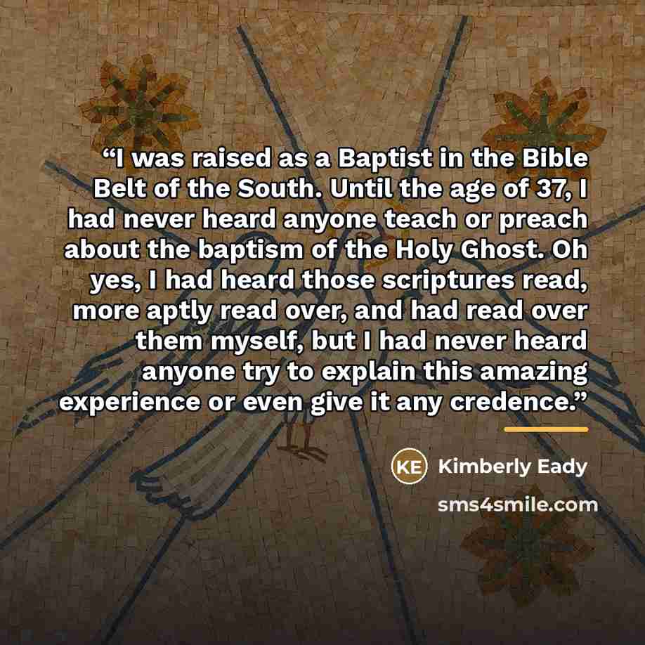 “I was raised as a Baptist in the Bible Belt of the South. Until the age of 37, I had never heard anyone teach or preach about the baptism of the Holy Ghost. Oh yes, I had heard those scriptures read, more aptly read over, and had read over them myself, but I had never heard anyone try to explain…” quote by Kimberly Eady