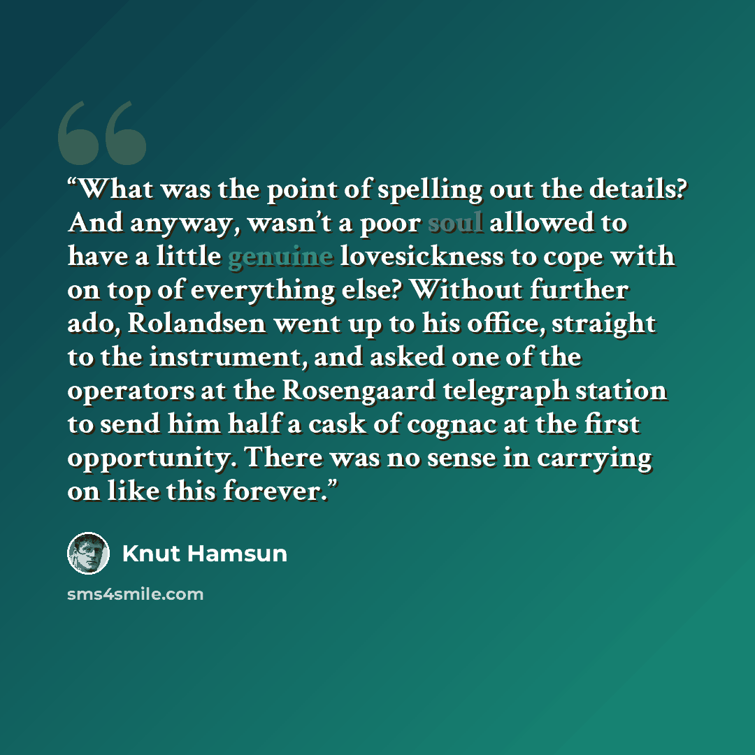 “What was the point of spelling out the details? And anyway, wasn’t a poor soul allowed to have a little genuine lovesickness to cope with on top of everything else? Without further ado, Rolandsen went up to his office, straight to the instrument, and asked one of the operators at the Rosengaard…” quote by Knut Hamsun