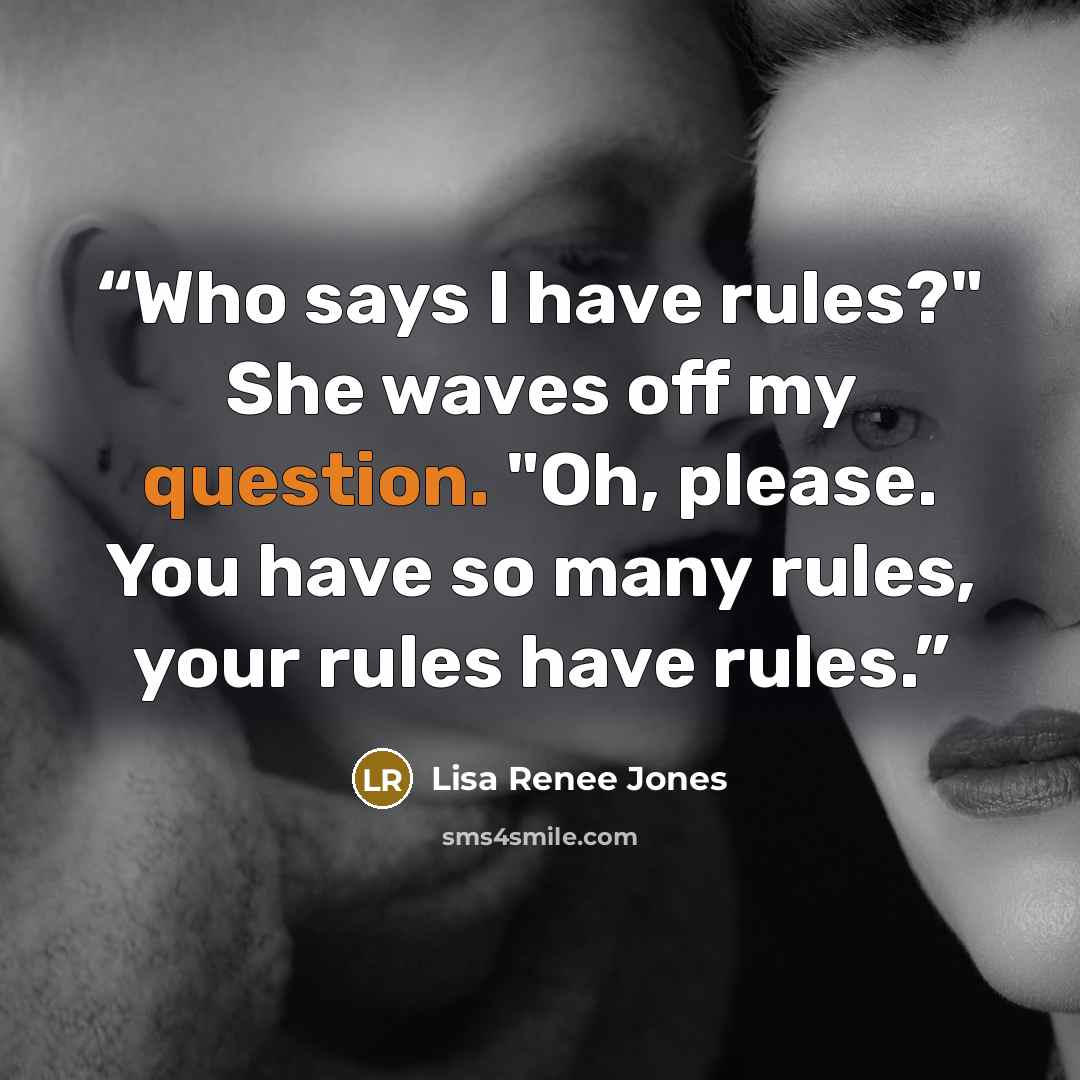 “Who says I have rules?" She waves off my question. "Oh, please. You have so many rules, your rules have rules.” quote by Lisa Renee Jones