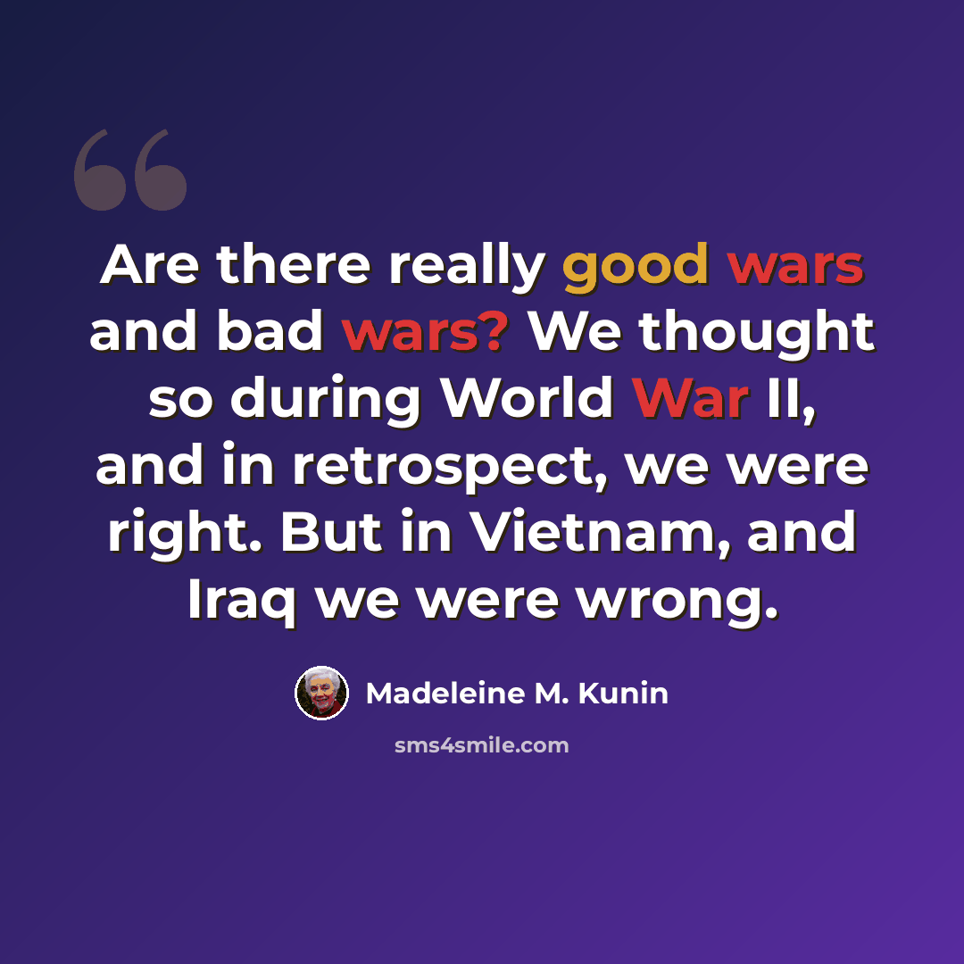 “Are there really good wars and bad wars? We thought so during World War II, and in retrospect, we were right. But in Vietnam, and Iraq we were wrong.” quote by Madeleine M. Kunin