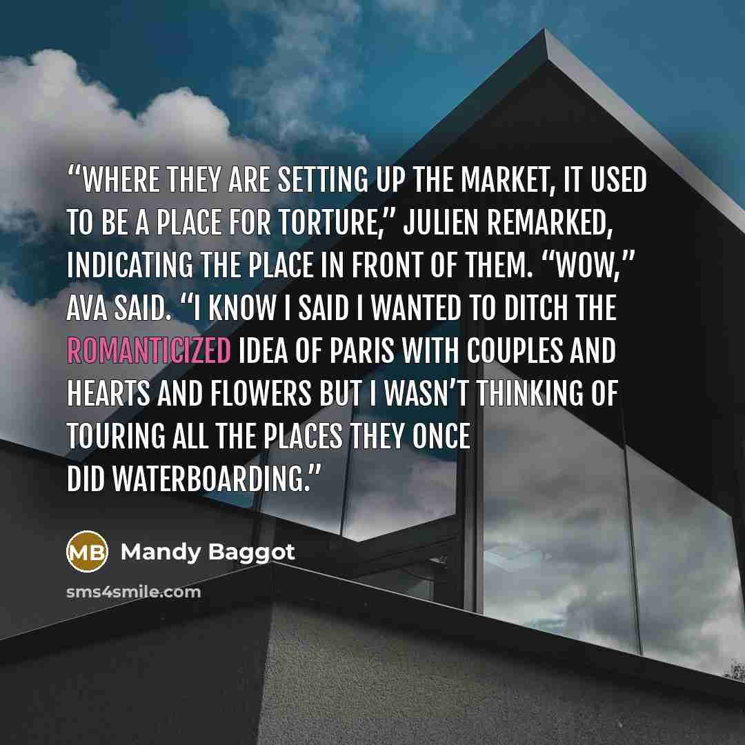 “Where they are setting up the market, it used to be a place for torture,” Julien remarked, indicating the place in front of them. “Wow,” Ava said. “I know I said I wanted to ditch the romanticized idea of Paris with couples and hearts and flowers but I wasn’t thinking of touring all the places…” quote by Mandy Baggot