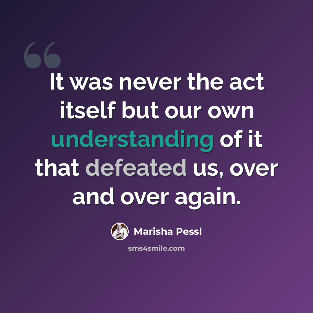 “It was never the act itself but our own understanding of it that defeated us, over and over again.” quote by Marisha Pessl