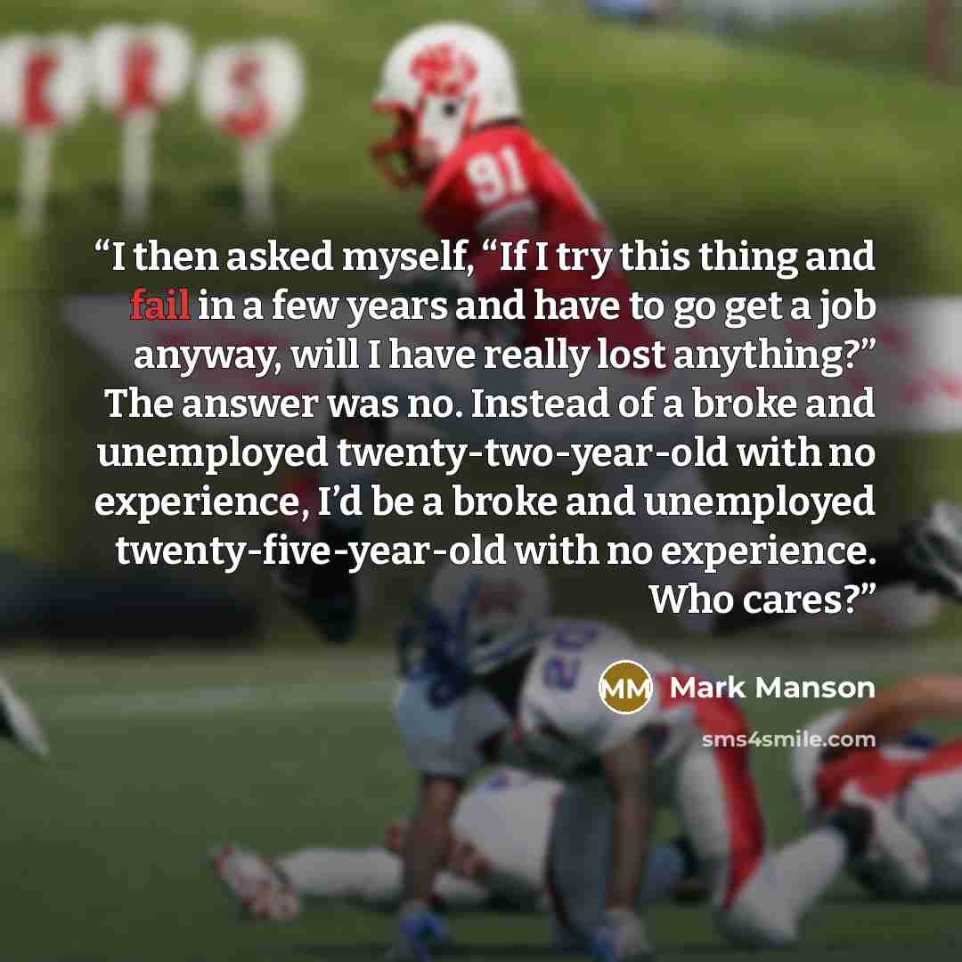 “I then asked myself, “If I try this thing and fail in a few years and have to go get a job anyway, will I have really lost anything?” The answer was no. Instead of a broke and unemployed twenty-two-year-old with no experience, I’d be a broke and unemployed twenty-five-year-old with no experience…” quote by Mark Manson
