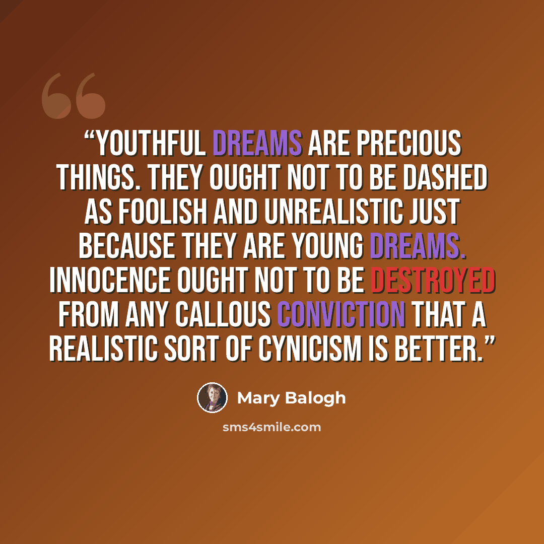 “Youthful dreams are precious things. They ought not to be dashed as foolish and unrealistic just because they are young dreams. Innocence ought not to be destroyed from any callous conviction that a realistic sort of cynicism is better.” quote by Mary Balogh