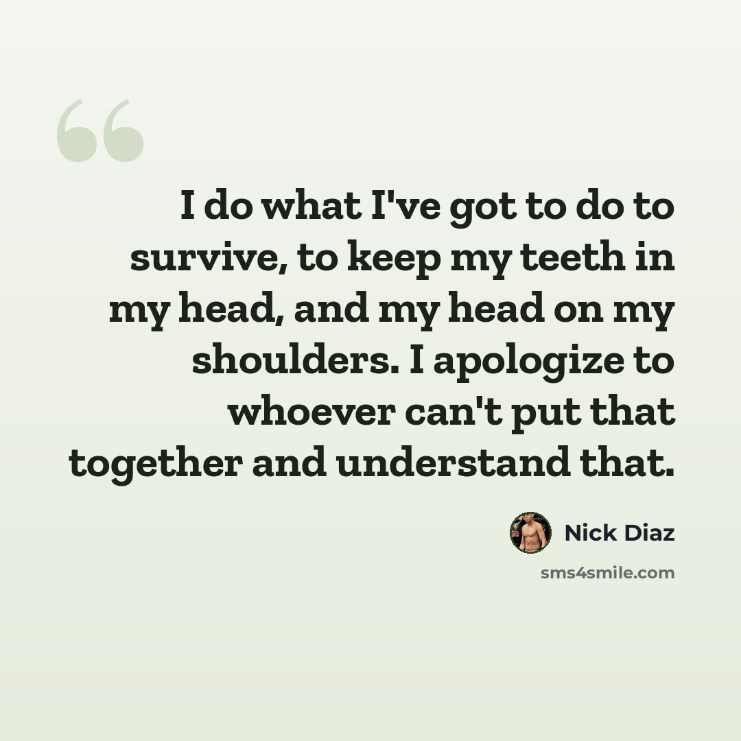 “I do what I've got to do to survive, to keep my teeth in my head, and my head on my shoulders. I apologize to whoever can't put that together and understand that.” quote by Nick Diaz