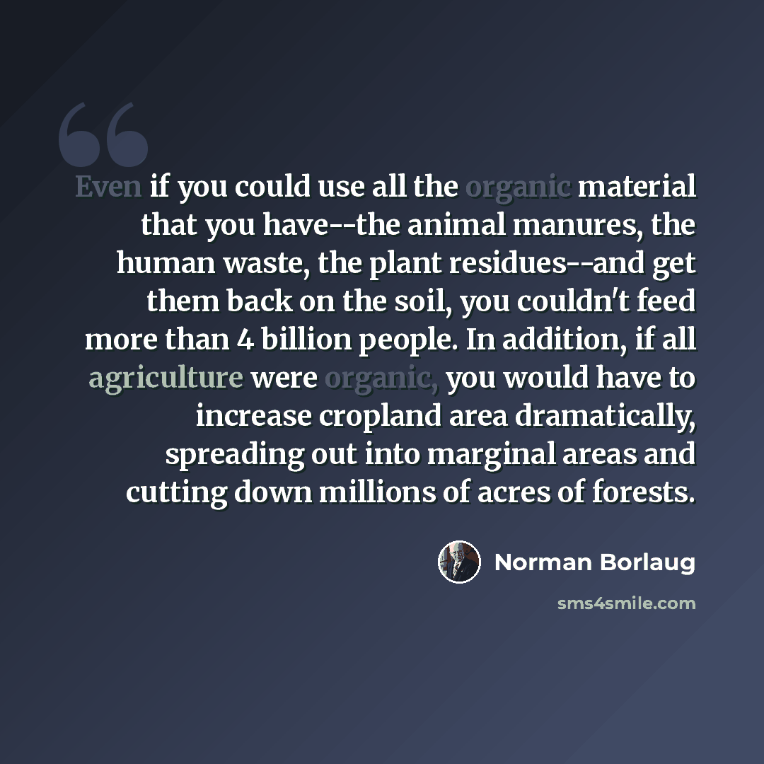 “Even if you could use all the organic material that you have--the animal manures, the human waste, the plant residues--and get them back on the soil, you couldn't feed more than 4 billion people. In addition, if all agriculture were organic, you would have to increase cropland area dramatically…” quote by Norman Borlaug