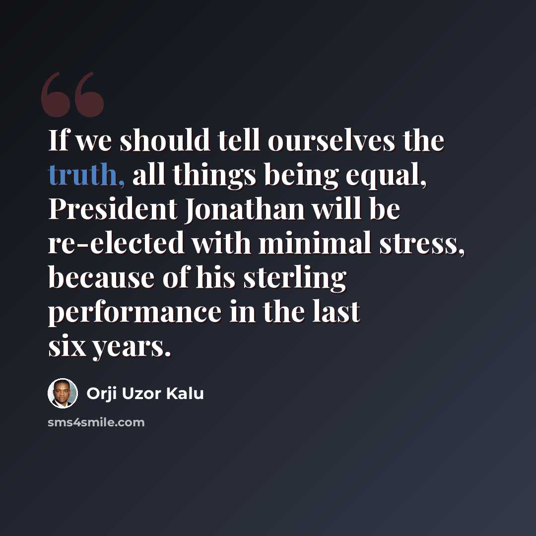 “If we should tell ourselves the truth, all things being equal, President Jonathan will be re-elected with minimal stress, because of his sterling performance in the last six years.” quote by Orji Uzor Kalu