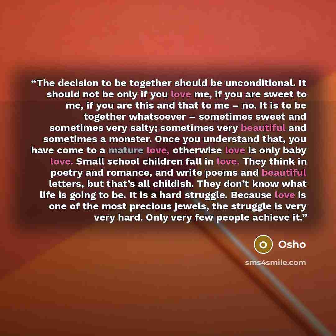 “The decision to be together should be unconditional. It should not be only if you love me, if you are sweet to me, if you are this and that to me – no. It is to be together whatsoever – sometimes sweet and sometimes very salty; sometimes very beautiful and sometimes a monster. Once you understand…” quote by Osho