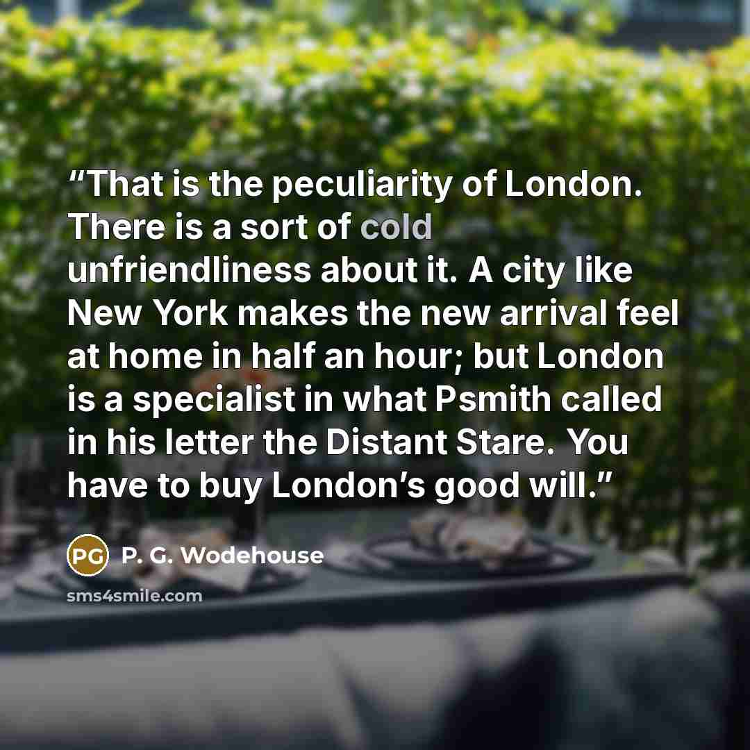 “That is the peculiarity of London. There is a sort of cold unfriendliness about it. A city like New York makes the new arrival feel at home in half an hour; but London is a specialist in what Psmith called in his letter the Distant Stare. You have to buy London’s good will.” quote by P. G. Wodehouse