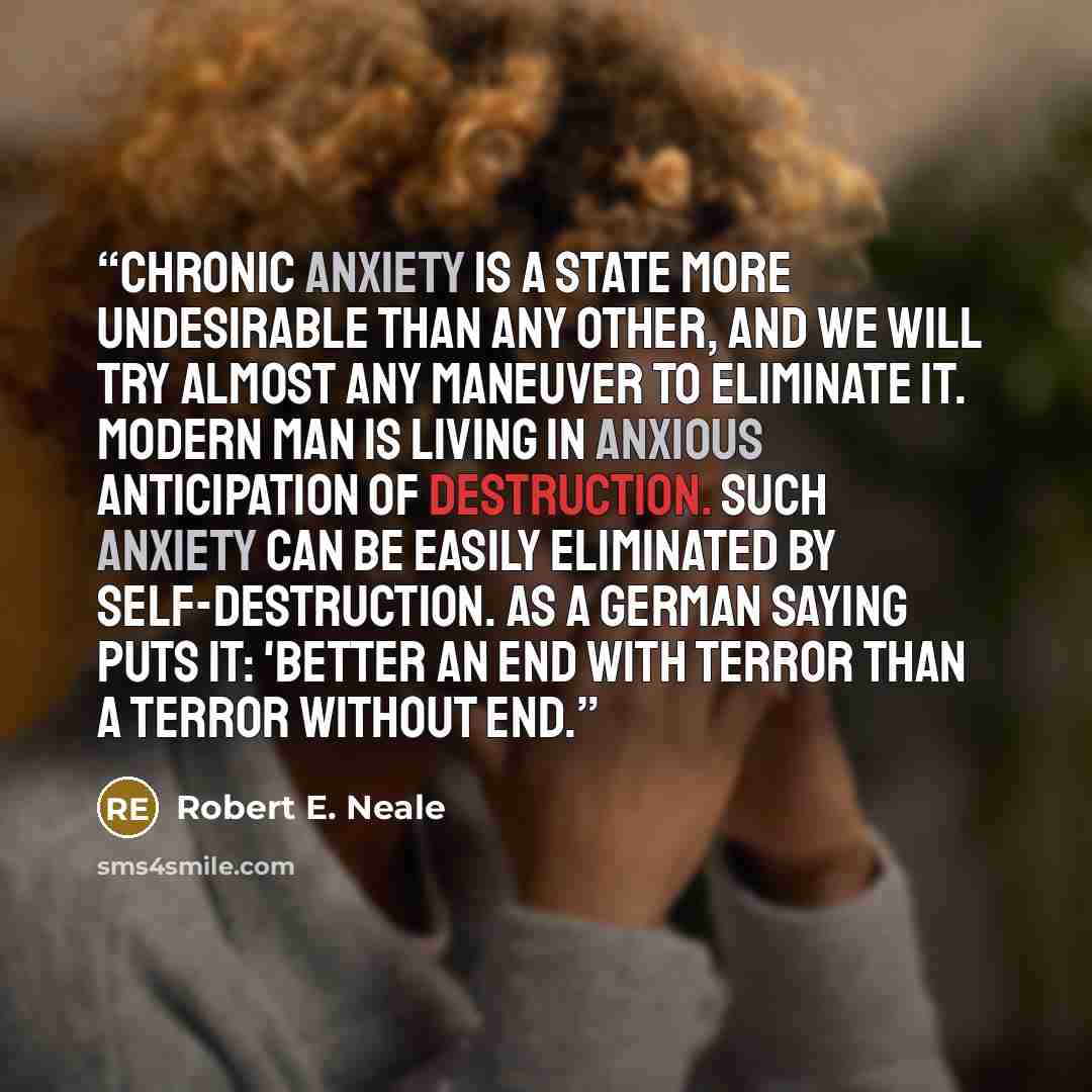 “Chronic anxiety is a state more undesirable than any other, and we will try almost any maneuver to eliminate it. Modern man is living in anxious anticipation of destruction. Such anxiety can be easily eliminated by self-destruction. As a German saying puts it: 'Better an end with terror than a…” quote by Robert E. Neale