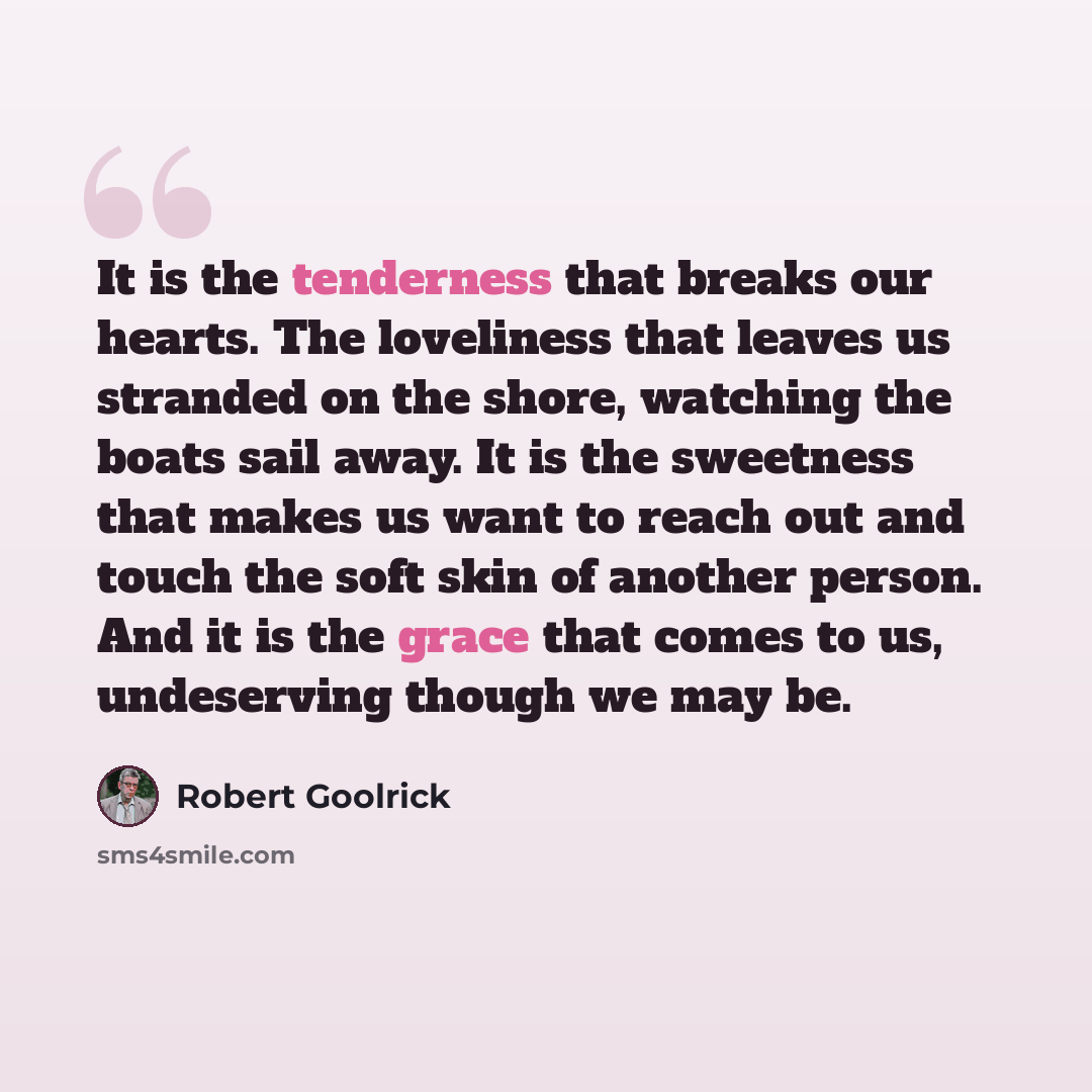 “It is the tenderness that breaks our hearts. The loveliness that leaves us stranded on the shore, watching the boats sail away. It is the sweetness that makes us want to reach out and touch the soft skin of another person. And it is the grace that comes to us, undeserving though we may be.” quote by Robert Goolrick