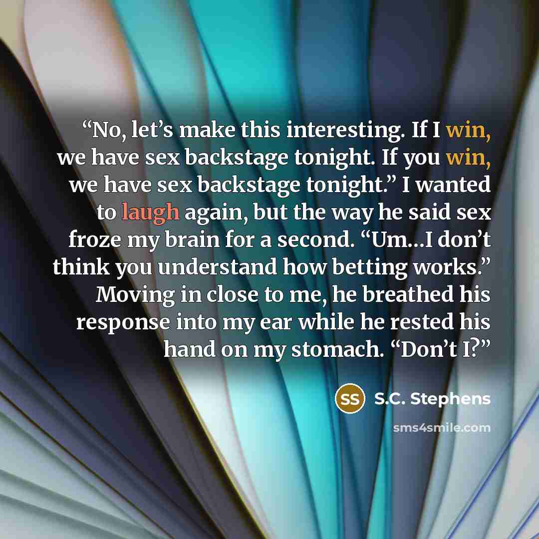 “No, let’s make this interesting. If I win, we have sex backstage tonight. If you win, we have sex backstage tonight.” I wanted to laugh again, but the way he said sex froze my brain for a second. “Um…I don’t think you understand how betting works.” Moving in close to me, he breathed his response…” quote by S.C. Stephens