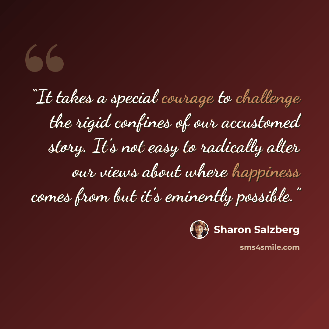 “It takes a special courage to challenge the rigid confines of our accustomed story. It’s not easy to radically alter our views about where happiness comes from but it’s eminently possible.” quote by Sharon Salzberg