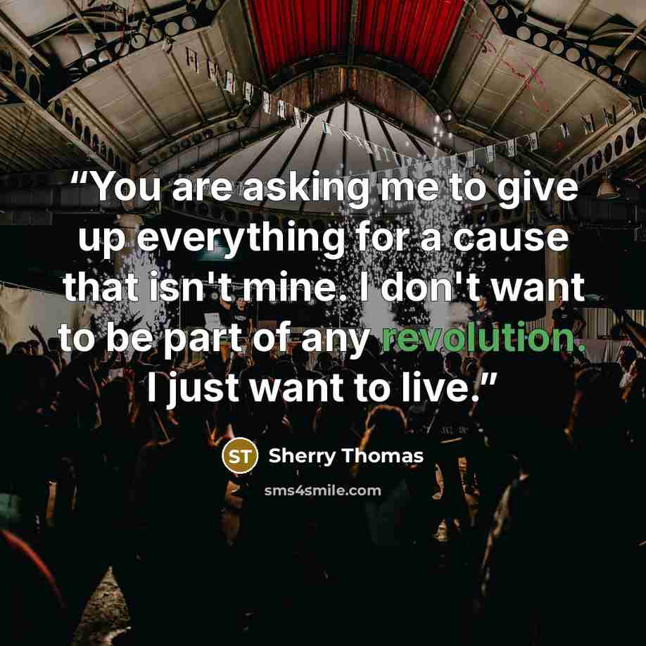 “You are asking me to give up everything for a cause that isn't mine. I don't want to be part of any revolution. I just want to live.” quote by Sherry Thomas