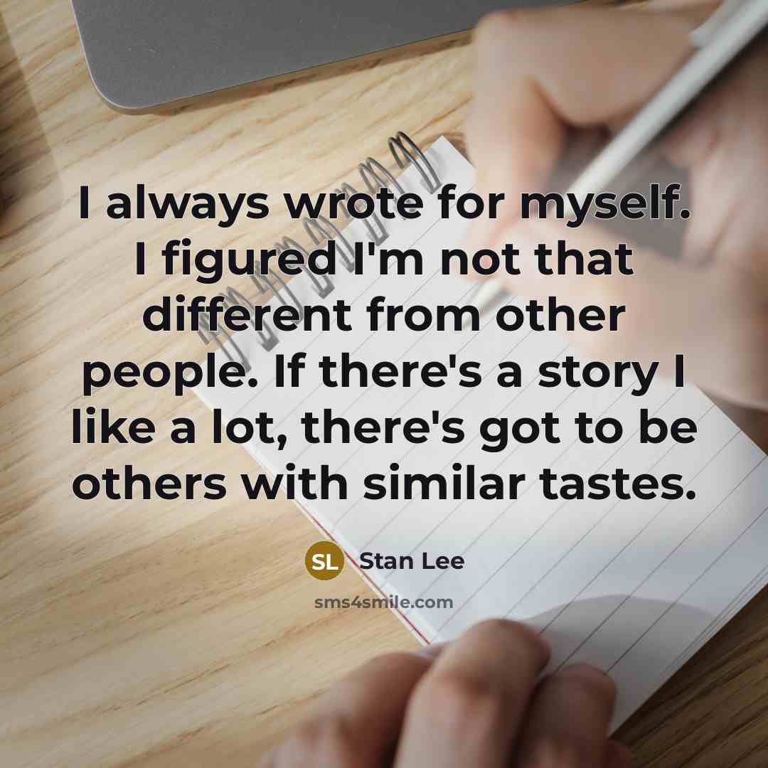“I always wrote for myself. I figured I'm not that different from other people. If there's a story I like a lot, there's got to be others with similar tastes.” quote by Stan Lee