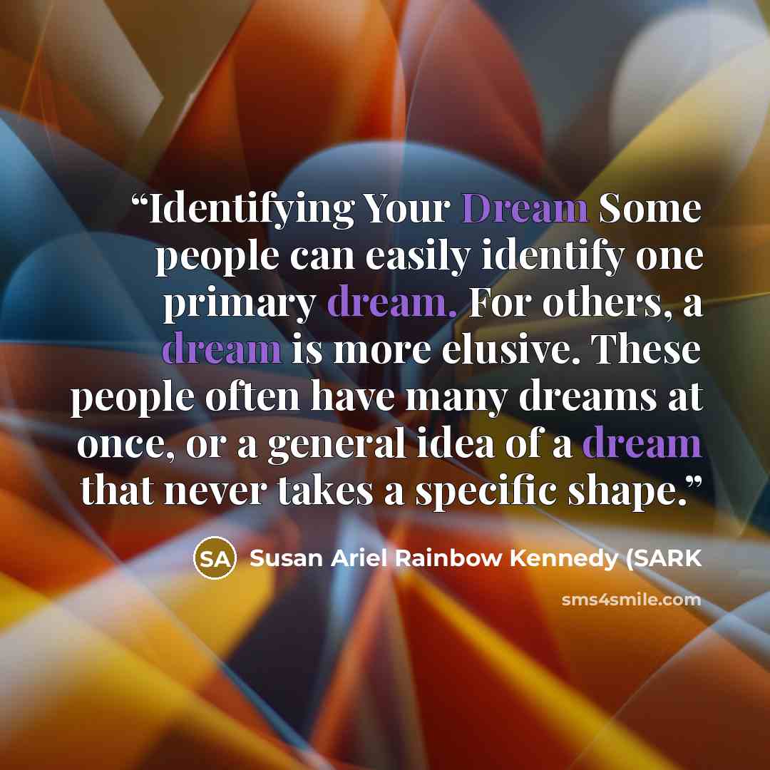 “Identifying Your Dream Some people can easily identify one primary dream. For others, a dream is more elusive. These people often have many dreams at once, or a general idea of a dream that never takes a specific shape.” quote by Susan Ariel Rainbow Kennedy (SARK