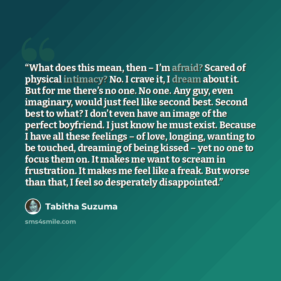 “What does this mean, then – I’m afraid? Scared of physical intimacy? No. I crave it, I dream about it. But for me there’s no one. No one. Any guy, even imaginary, would just feel like second best. Second best to what? I don’t even have an image of the perfect boyfriend. I just know he must exist…” quote by Tabitha Suzuma