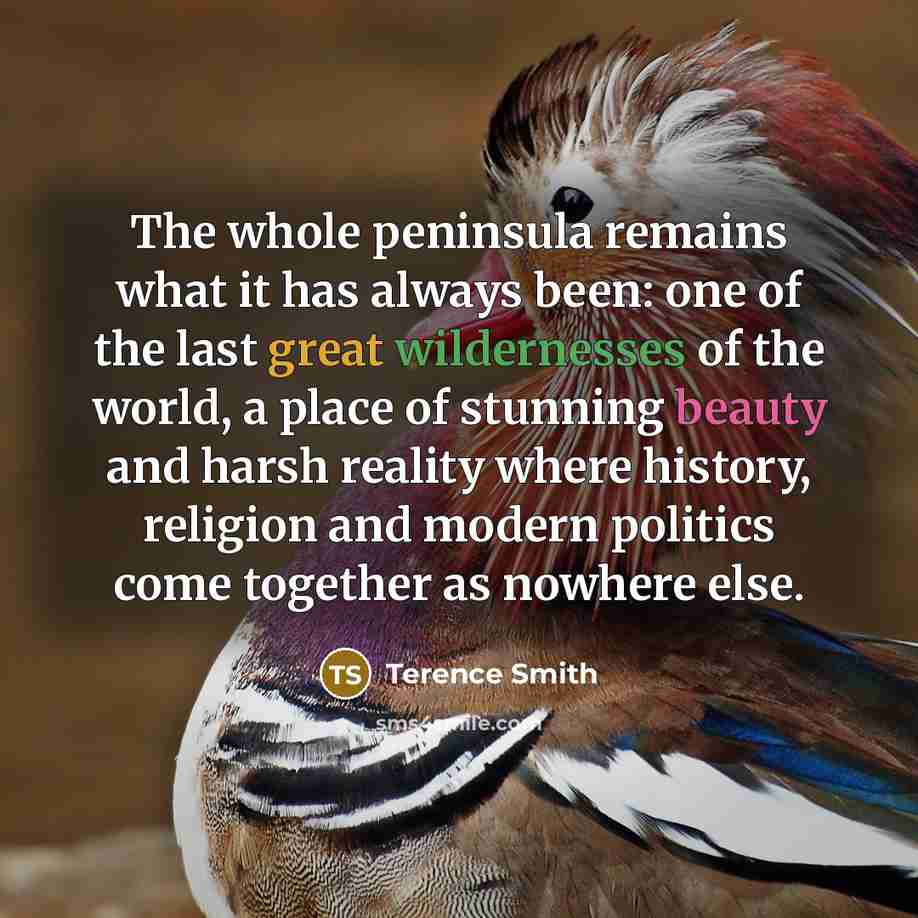 “The whole peninsula remains what it has always been: one of the last great wildernesses of the world, a place of stunning beauty and harsh reality where history, religion and modern politics come together as nowhere else.” quote by Terence Smith