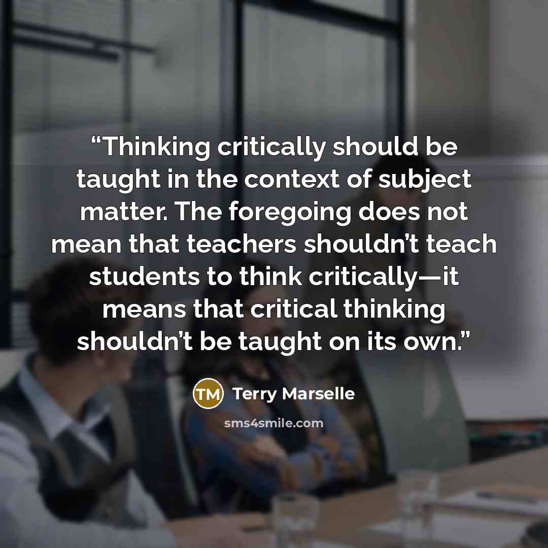 “Thinking critically should be taught in the context of subject matter. The foregoing does not mean that teachers shouldn’t teach students to think critically—it means that critical thinking shouldn’t be taught on its own.” quote by Terry Marselle