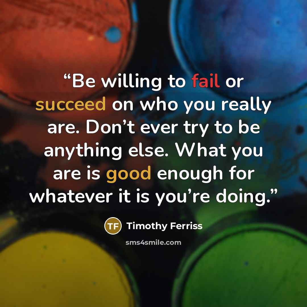 “Be willing to fail or succeed on who you really are. Don’t ever try to be anything else. What you are is good enough for whatever it is you’re doing.” quote by Timothy Ferriss