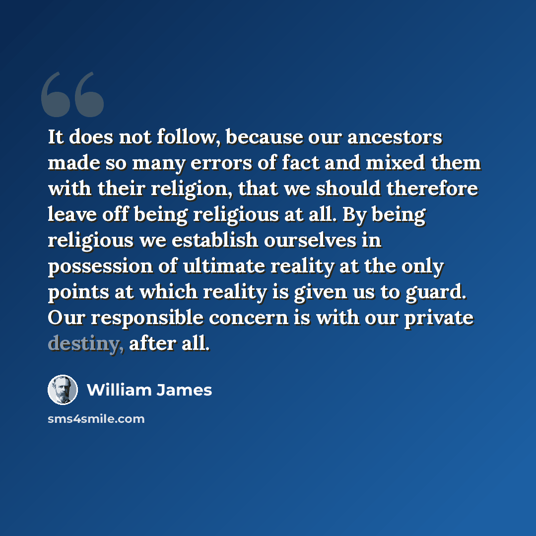 “It does not follow, because our ancestors made so many errors of fact and mixed them with their religion, that we should therefore leave off being religious at all. By being religious we establish ourselves in possession of ultimate reality at the only points at which reality is given us to guard…” quote by William James